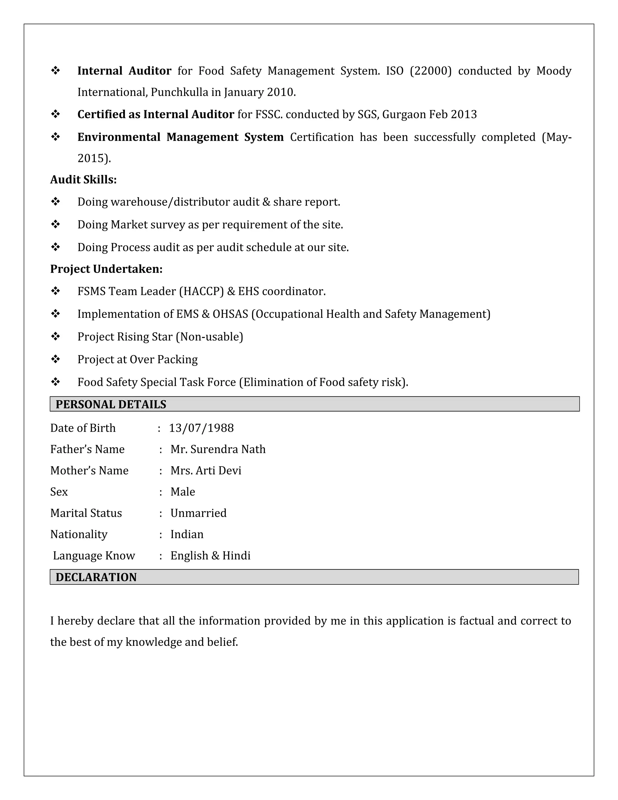  Internal Auditor for Food Safety Management System. ISO (22000) conducted by Moody
International, Punchkulla in January 2010.
 Certified as Internal Auditor for FSSC. conducted by SGS, Gurgaon Feb 2013
 Environmental Management System Certification has been successfully completed (May-
2015).
Audit Skills:
 Doing warehouse/distributor audit & share report.
 Doing Market survey as per requirement of the site.
 Doing Process audit as per audit schedule at our site.
Project Undertaken:
 FSMS Team Leader (HACCP) & EHS coordinator.
 Implementation of EMS & OHSAS (Occupational Health and Safety Management)
 Project Rising Star (Non-usable)
 Project at Over Packing
 Food Safety Special Task Force (Elimination of Food safety risk).
PERSONAL DETAILS
Date of Birth : 13/07/1988
Father’s Name : Mr. Surendra Nath
Mother’s Name : Mrs. Arti Devi
Sex : Male
Marital Status : Unmarried
Nationality : Indian
Language Know : English & Hindi
DECLARATION
I hereby declare that all the information provided by me in this application is factual and correct to
the best of my knowledge and belief.
 