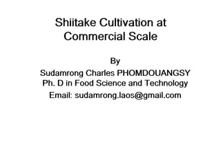 Shiitake Cultivation at
Commercial Scale
By
Sudamrong Charles PHOMDOUANGSY
Ph. D in Food Science and Technology
Email: sudamrong.laos@gmail.com
 