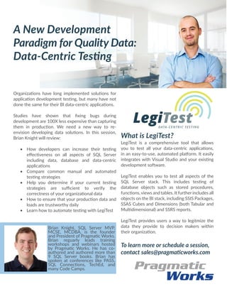 Organizations have long implemented solutions for
application development testing, but many have not
done the same for their BI data-centric applications. 
Studies have shown that fixing bugs during
development are 100X less expensive than capturing
them in production. We need a new way to re-
envision developing data solutions. In this session,
Brian Knight will review:
 
•	 How developers can increase their testing
effectiveness on all aspects of SQL Server
including data, database and data-centric
applications
•	 Compare common manual and automated
testing strategies
•	 Help you determine if your current testing
strategies are sufficient to verify the
correctness of your organizational data
•	 How to ensure that your production data and
loads are trustworthy daily
•	 Learn how to automate testing with LegiTest
A New Development
Paradigm for Quality Data:
Data-Centric Testing
What is LegiTest?
LegiTest is a comprehensive tool that allows
you to test all your data-centric applications,
in an easy-to-use, automated platform. It easily
integrates with Visual Studio and your existing
development software.
LegiTest enables you to test all aspects of the
SQL Server stack. This includes testing of
database objects such as stored procedures,
functions, views and tables. It further includes all
objects on the BI stack, including SSIS Packages,
SSAS Cubes and Dimensions (both Tabular and
Multidimensional) and SSRS reports.
LegiTest provides users a way to legitmize the
data they provide to decision makers within
their organization.
To learn more or schedule a session,
contact sales@pragmaticworks.com
Brian Knight, SQL Server MVP,
MCSE, MCDBA, is the founder
and President of Pragmatic Works.
Brian reguarly leads training
workshops and webinars hosted
by Pragmatic Works. He has co-
authored and authored more than
9 SQL Server books. Brian has
spoken at conferences like PASS,
SQL Connections, TechEd, and
many Code Camps.
 