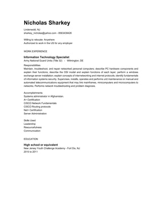 Nicholas Sharkey
Lindenwold, NJ
sharkey_nicholas@yahoo.com - 8563439426
Willing to relocate: Anywhere
Authorized to work in the US for any employer
WORK EXPERIENCE
Information Technology Specialist
Army National Guard Units (Title 32) - Wilmington, DE
Responsibilities
Maintain, troubleshoot, and repair networked personal computers; describe PC hardware components and
explain their functions; describe the OSI model and explain functions of each layer; perform a windows
exchange server installation; explain concepts of internetworking and internet protocols; identify fundamentals
of information systems security. Supervises, installs, operates and performs unit maintenance on manual and
automated telecommunications equipment that may link mainframes, minicomputers and microcomputers to
networks. Performs network troubleshooting and problem diagnosis.
Accomplishments
Systems administrator in Afghanistan.
A+ Certification
CISCO Network Fundamentals
CISCO Routing protocols
Net+ Certification
Server Administration
Skills Used
Leadership
Resourcefulness
Communication
EDUCATION
High school or equivalent
New Jersey Youth Challenge Academy - Fort Dix, NJ
2010 to 2011
 