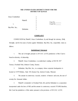 THE UNITED STATES DISTRICT COURT FOR THE
DISTRICT OF KANSAS
Grace Crashenburn )
)
Plaintiff, )
) Case No. _______
v. ) Court No. ______
)
Buy-Mor, Inc., )
Defendant. )
COMPLAINT
COMES NOW the Plaintiff, Grace Crashenburn, by and through her attorney, Dolly
Dooright, and for her cause of action against Defendant, Buy-Mor, Inc., respectfully states as
follows:
Jurisdictional Statement
1. This suit is brought pursuant to 28 U.S.C. §1332; jurisdiction of this Court is
based on diversity of citizenship.
2. Plaintiff, Grace Crashenburn, is an individual residing at 5018 W. 96th
Terrace, Overland Park, Johnson County, Kansas.
3. Defendant, Buy-Mor, Inc., is a company whose corporate headquarters is
located at 13579 Holmes, Suite 105, Kansas City, Jackson County, Missouri.
4. The amount in controversy exceeds, exclusive of interest and costs, the sum of
seventy-five thousand dollars.
5. Plaintiff is domiciled in Overland Park, KS, and the Defendant is a corporation
incorporated under the laws of MO, and the amount in controversy exceeds $75,000; therefore,
this Court has jurisdiction of this matter pursuant to the provisions of 28 U.S.C. §1332.
 