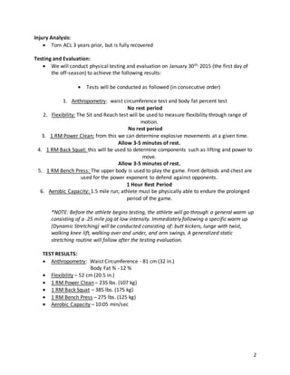 2
Injury Analysis:
 Torn ACL 3 years prior, but is fully recovered
Testing and Evaluation:
 We will conduct physical testing and evaluation on January 30th, 2015 (the first day of
the off-season) to achieve the following results:
 Tests will be conducted as followed (in consecutive order)
1. Anthropometry: waist circumference test and body fat percent test
No rest period
2. Flexibility: The Sit and Reach test will be used to measure flexibility through range of
motion.
No rest period
3. 1 RM Power Clean: from this we can determine explosive movements at a given time.
Allow 3-5 minutes of rest.
4. 1 RM Back Squat: this will be used to determine components such as lifting and power to
move.
Allow 3-5 minutes of rest.
5. 1 RM Bench Press: The upper body is used to play the game. Front deltoids and chest are
used for the power exponent to defend against opponents.
1 Hour Rest Period
6. Aerobic Capacity: 1.5 mile run; athlete must be physically able to endure the prolonged
period of the game.
*NOTE: Before the athlete begins testing, the athlete will go through a general warm up
consisting of a .25 mile jog at low intensity. Immediately following a specific warm up
(Dynamic Stretching) will be conducted consisting of: butt kickers, lunge with twist,
walking knee lift, walking over and under, and arm swings. A generalized static
stretching routine will follow after the testing evaluation.
TEST RESULTS:
 Anthropometry: Waist Circumference - 81 cm (32 in.)
Body Fat % - 12 %
 Flexibility – 52 cm (20.5 in.)
 1 RM Power Clean – 235 lbs. (107 kg)
 1 RM Back Squat – 385 lbs. (175 kg)
 1 RM Bench Press – 275 lbs. (125 kg)
 Aerobic Capacity – 10:05 min/sec
 