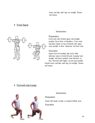 59
knees and hips until legs are straight. Return
and repeat.
 Front Squat
Instructions
Preparation
From rack with barbell upper chest height,
position bar in front of shoulders. Cross arms
and place hands on top of barbell with upper
arms parallel to floor. Dismount bar from rack.
Execution
Squat down by bending hips back while
allowing knees to bend forward, keeping back
straight and knees pointed same direction as
feet. Descend until thighs are just past parallel.
Extend knees and hips until legs are straight. Return
and repeat.
 Forward step Lunge
Instructions
Preparation
Stand with hands on hips or clasped behind neck.
Execution
 