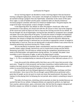 6
Justification for Program
For our training program we decided to create a training program that was based on
training a collegiate rugby player. Since power and strength are needed for this type of athlete
we wanted to design a program that was hypertrophy related due to the nature of the sport.
Since rugby is a style of football and the power needed for both are directly related our
resistance program correlates with that of an American football team. The game requires the
usage of all major muscle groups so basic strength is needed.
In the beginning there was debate on when the program should start. After much
consideration it was obvious we should start with the off-season in mind. Due to the longevity
of the season we could not figure out how to map out the training sessions for our athlete. At
first we thought let’s do all hypertrophy training but then decided to incorporate basic strength
and power due to the physicality of the game. To justify the amount of weight and repetitions
our athlete should be lifting with we decided to go with certain testing protocols and %RM to
determine the amount of weight that should be involved. Based on education obtained by
individuals in weight training it is believed we can calculate an appropriate amount of weight to
be lifted within in each set. Since we are dealing with an advanced athlete it was certain that he
should be performing resistance training 4 to 7 times a week.
We also decided to incorporate power and plyometric exercises within our program to
manifest power output through mechanisms such as stored elastic energy and the Stretch
Shortening Cycle (SSC). This will help our athlete during the competition period because he
needs to facilitate power and explosiveness during matches. For example: the power clean
resembles a ruck in the game of rugby, as well as the beginning of a tackle.
Peaking was designed to prepare the athlete for the first weekend of tournament play
(Aug. 1 – 7). This is accomplished by an intensity of 95 percent of the 1RM and a volume of 1-3
sets.
It was discussed in the athletes profile that there was an ACL injury that occurred a few
years prior. Though he is fully recovered and has been cleared by a medical professional, a high
emphasis has been placed on form/technique and practicing proper safety measures when it
comes to successfully freeing yourself of weights in times of distress.
Our rest periods are to be followed rigorously to allow for proper technique and form
not to be broken. Since most of the lifts are through a great ROM and are performed with a
great deal of weight, we do not want to create any injury that would prevent the player from
making it to the playing field. So following the rest periods when stated is something to keep in
mind.
The order of all exercises, stretching, and rest periods are done by standard because we
wanted the best for our athlete. Collegiate athletes are expected to perform at a high level
from coaches, administrators, peers, and alumni alike. We feel that the program designed will
therefore prepare our athlete to compete at optimum level we the time comes.
 