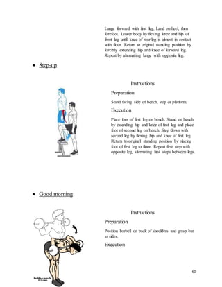 60
Lunge forward with first leg. Land on heel, then
forefoot. Lower body by flexing knee and hip of
front leg until knee of rear leg is almost in contact
with floor. Return to original standing position by
forcibly extending hip and knee of forward leg.
Repeat by alternating lunge with opposite leg.
 Step-up
Instructions
Preparation
Stand facing side of bench, step or platform.
Execution
Place foot of first leg on bench. Stand on bench
by extending hip and knee of first leg and place
foot of second leg on bench. Step down with
second leg by flexing hip and knee of first leg.
Return to original standing position by placing
foot of first leg to floor. Repeat first step with
opposite leg, alternating first steps between legs.
 Good morning
Instructions
Preparation
Position barbell on back of shoulders and grasp bar
to sides.
Execution
 