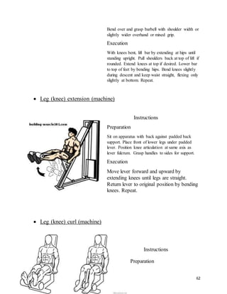 62
Bend over and grasp barbell with shoulder width or
slightly wider overhand or mixed grip.
Execution
With knees bent, lift bar by extending at hips until
standing upright. Pull shoulders back at top of lift if
rounded. Extend knees at top if desired. Lower bar
to top of feet by bending hips. Bend knees slightly
during descent and keep waist straight, flexing only
slightly at bottom. Repeat.
 Leg (knee) extension (machine)
Instructions
Preparation
Sit on apparatus with back against padded back
support. Place front of lower legs under padded
lever. Position knee articulation at same axis as
lever fulcrum. Grasp handles to sides for support.
Execution
Move lever forward and upward by
extending knees until legs are straight.
Return lever to original position by bending
knees. Repeat.
 Leg (knee) curl (machine)
Instructions
Preparation
 