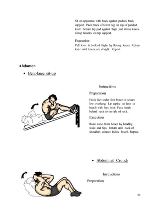 63
Sit on apparatus with back against padded back
support. Place back of lower leg on top of padded
lever. Secure lap pad against thigh just above knees.
Grasp handles on lap support.
Execution
Pull lever to back of thighs by flexing knees. Return
lever until knees are straight. Repeat.
Abdomen
 Bent-knee sit-up
Instructions
Preparation
Hook feet under foot brace or secure
low overhang. Lie supine on floor or
bench with hips bent. Place hands
behind neck or on side of neck.
Execution
Raise torso from bench by bending
waist and hips. Return until back of
shoulders contact incline board. Repeat.
 Abdominal Crunch
Instructions
Preparation
 