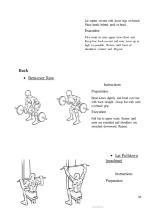 64
Lie supine on mat with lower legs on bench.
Place hands behind neck or head.
Execution
Flex waist to raise upper torso from mat.
Keep low back on mat and raise torso up as
high as possible. Return until back of
shoulders contact mat. Repeat.
Back
 Bent-over Row
Instructions
Preparation
Bend knees slightly and bend over bar
with back straight. Grasp bar with wide
overhand grip.
Execution
Pull bar to upper waist. Return until
arms are extended and shoulders are
stretched downward. Repeat.
 Lat Pulldown
(machine)
Instructions
Preparation
 