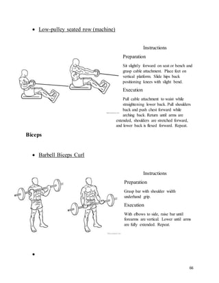 66
 Low-pulley seated row (machine)
Instructions
Preparation
Sit slightly forward on seat or bench and
grasp cable attachment. Place feet on
vertical platform. Slide hips back
positioning knees with slight bend.
Execution
Pull cable attachment to waist while
straightening lower back. Pull shoulders
back and push chest forward while
arching back. Return until arms are
extended, shoulders are stretched forward,
and lower back is flexed forward. Repeat.
Biceps
 Barbell Biceps Curl
Instructions
Preparation
Grasp bar with shoulder width
underhand grip.
Execution
With elbows to side, raise bar until
forearms are vertical. Lower until arms
are fully extended. Repeat.

 