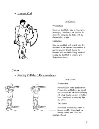 67
 Hammer Curl
Instructions
Preparation
Grasp two dumbbells using a closed grip,
neutral grip. Stand erect and position the
dumbbells alongside the thighs with the
elbows fully extended.
Execution
Raise the dumbbell with neutral grip, flex
the elbow of one arm until the dumbbell is
near the anterior deltoid. Lower the
dumbbell until the elbow is fully extended,
keeping the dumbbell in a neutral grip.
Repeat in each arm.
Calves
 Standing Calf (heel) Raise (machine)
Instructions
Preparation
Place shoulders under padded lever.
Position toes and balls of feet on calf
block with arches and heels extending
off. Grasp handles or sides of padded
lever. Stand erect by extending hips
and knees.
Execution
Raise heels by extending ankles as
high as possible. Lower heels by
bending ankles until calves are
stretched. Repeat.
 