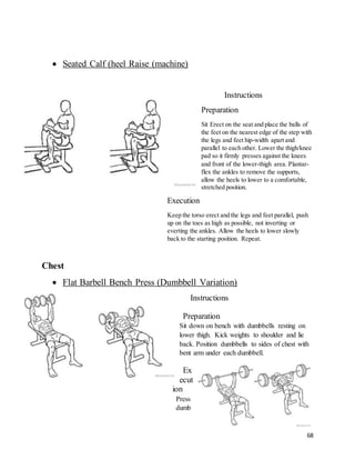 68
 Seated Calf (heel Raise (machine)
Instructions
Preparation
Sit Erect on the seat and place the balls of
the feet on the nearest edge of the step with
the legs and feet hip-width apart and
parallel to each other. Lower the thigh/knee
pad so it firmly presses against the knees
and front of the lower-thigh area. Plantar-
flex the ankles to remove the supports,
allow the heels to lower to a comfortable,
stretched position.
Execution
Keep the torso erect and the legs and feet parallel, push
up on the toes as high as possible, not inverting or
everting the ankles. Allow the heels to lower slowly
back to the starting position. Repeat.
Chest
 Flat Barbell Bench Press (Dumbbell Variation)
Instructions
Preparation
Sit down on bench with dumbbells resting on
lower thigh. Kick weights to shoulder and lie
back. Position dumbbells to sides of chest with
bent arm under each dumbbell.
Ex
ecut
ion
Press
dumb
 