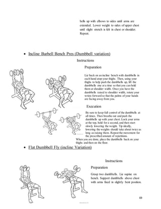 69
bells up with elbows to sides until arms are
extended. Lower weight to sides of upper chest
until slight stretch is felt in chest or shoulder.
Repeat.
 Incline Barbell Bench Pres (Dumbbell variation)
Instructions
Preparation
Lie back on an incline bench with dumbbells in
each hand atop your thighs. Then, using your
thighs to help push the dumbbells up, lift the
dumbbells one at a time so that you can hold
them at shoulder width. Once you have the
dumbbells raised to shoulder width, rotate your
wrists forward so that the palms of your hands
are facing away from you.
Execution
Be sure to keep full control of the dumbbells at
all times. Then breathe out and push the
dumbbells up with your chest. Lock your arms
at the top, hold for a second, and then start
slowly lowering the weight. Tip ideally,
lowering the weights should take about twice as
long as raising them. Repeat the movement for
the prescribed amount of repetitions.
When you are done, place the dumbbells back on your
thighs and then on the floor.
 Flat Dumbbell Fly (incline Variation)
Instructions
Preparation
Grasp two dumbbells. Lie supine on
bench. Support dumbbells above chest
with arms fixed in slightly bent position.
 