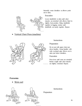 70
Internally rotate shoulders so elbows point
out to sides.
Execution
Lower dumbbells to sides until chest
muscles are stretched with elbows fixed in
slightly bent position. Bring dumbbells
together in hugging motion until
dumbbells are nearly together. Repeat.
 Vertical Chest Press (machine)
Instructions
Preparation
Sit on seat with upper chest just
above handles. Grasp handles with
wide overhand grip; elbows out to
sides just below shoulders.
Execution
Press lever until arms are extended.
Return weight until chest muscles
are slightly stretched. Repeat.
Forearms
 Wrist curl
Instructions
Preparation
 
