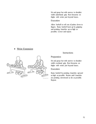 71
Sit and grasp bar with narrow to shoulder
width underhand grip. Rest forearms on
thighs with wrists just beyond knees.
Execution
Allow barbell to roll out of palms down to
fingers. Raise barbell back up by gripping
and pointing knuckles up as high as
possible. Lower and repeat.
 Wrist Extension
Instructions
Preparation
Sit and grasp bar with narrow to shoulder
width overhand grip. Rest forearms on
thighs with wrists just beyond knees.
Execution
Raise barbell by pointing knuckles upward
as high as possible. Return until knuckles
are pointing downward as far as possible.
Repeat.
 