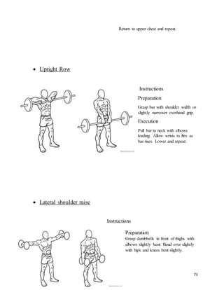73
Return to upper chest and repeat.
 Upright Row
Instructions
Preparation
Grasp bar with shoulder width or
slightly narrower overhand grip.
Execution
Pull bar to neck with elbows
leading. Allow wrists to flex as
bar rises. Lower and repeat.
 Lateral shoulder raise
Instructions
Preparation
Grasp dumbbells in front of thighs with
elbows slightly bent. Bend over slightly
with hips and knees bent slightly.
 