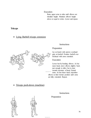 74
Execution
Raise upper arms to sides until elbows are
shoulder height. Maintain elbows' height
above or equal to wrists. Lower and repeat.
Triceps
 Lying Barbell triceps extension
Instructions
Preparation
Lie on bench with narrow overhand
grip on barbell. Position barbell over
forehead with arms extended.
Execution
Lower bar by bending elbows. As bar
nears head, move elbows slightly back
just enough to allow bar to clear
around curvature of head. Extend
arms. As bar clears head, reposition
elbows to their former position until arms
are fully extended. Repeat.
 Triceps push-down (machine)
Instructions
Preparation
 