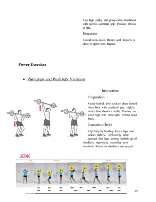 75
Face high pulley and grasp cable attachment
with narrow overhand grip. Position elbows
to side.
Execution
Extend arms down. Return until forearm is
close to upper arm. Repeat.
Power Exercises
 Push press and Push Jerk Variation
Instructions
Preparation
Grasp barbell from rack or clean barbell
from floor with overhand grip, slightly
wider than shoulder width. Position bar
chest high with torso tight. Retract head
back.
Execution (Jerk)
Dip body by bending knees, hips and
ankles slightly. Explosively drive
upward with legs, driving barbell up off
shoulders, vigorously extending arms
overhead. Return to shoulders and repeat.
 