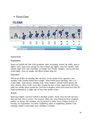 76
 Power Clean
Instructions
Preparation
Stand over barbell with balls of feet positioned under bar pointing forward, hip width's apart or
slightly wider. Squat down and grip bar with overhand grip slightly wider than shoulder width
(thumbs length from ends of knerlings on Olympic bar). Position shoulders over bar with back
arched tightly. Arms are straight with elbows pointed along bar.
Execution
Pull bar up off floor by extending hips and knees. As bar reaches knees, vigorously raise
shoulders while keeping barbell close to thighs. When barbell passes mid-thigh, allow it to
contact thighs. Jump upward, extending body. Shrug shoulders and pull barbell upward with
arms, allowing elbows to flex out to sides, keeping bar close to body. Aggressively pull body
under bar, rotating elbows around bar. Catch bar on shoulders before knees bend lower than 90°.
Stand up immediately so thighs ride no lower than parallel to floor.
Return
Bend knees slightly and lower barbell to mid-thigh position. Slowly lower bar with taut lower
back and trunk close to vertical. The advanced athlete may unload (drop) bar from completed
position (as shown). This technique may be practiced to reduce stress or fatigue involved in
lowering bar as prescribed. Use rubber weightlifting plates on weightlifting platform if this
unloading method is used (unless floor demolition is desired).
 