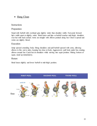 77
 Hang Clean
Instructions
Preparation
Stand with barbell with overhand grip slightly wider than shoulder width. Feet point forward
hip's width apart or slightly wider. Bend knees and hips so barbell touches mid-thigh; shoulders
over bar with back arched. Arms are straight with elbows pointed along bar. Chest is spread and
wrists are slightly flexed.
Execution
Jump upward extending body. Shrug shoulders and pull barbell upward with arms, allowing
elbows to flex out to sides, keeping bar close to body. Aggressively pull body under bar, rotating
elbows around bar. Catch bar on shoulders while moving into squat position. Hitting bottom of
squat, stand up immediately.
Return
Bend knees slightly and lower barbell to mid-thigh position.
 
