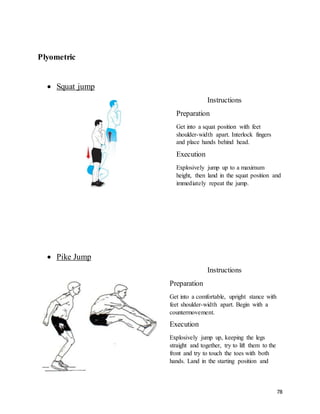 78
Plyometric
 Squat jump
Instructions
Preparation
Get into a squat position with feet
shoulder-width apart. Interlock fingers
and place hands behind head.
Execution
Explosively jump up to a maximum
height, then land in the squat position and
immediately repeat the jump.
 Pike Jump
Instructions
Preparation
Get into a comfortable, upright stance with
feet shoulder-width apart. Begin with a
countermovement.
Execution
Explosively jump up, keeping the legs
straight and together, try to lift them to the
front and try to touch the toes with both
hands. Land in the starting position and
 