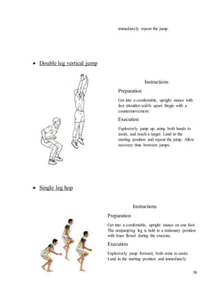 79
immediately repeat the jump.
 Double leg vertical jump
Instructions
Preparation
Get into a comfortable, upright stance with
feet shoulder-width apart. Begin with a
countermovement.
Execution
Explosively jump up, using both hands to
assist, and reach a target. Land in the
starting position and repeat the jump. Allow
recovery time between jumps.
 Single leg hop
Instructions
Preparation
Get into a comfortable, upright stance on one foot.
The nonjumping leg is held in a stationary position
with knee flexed during the exercise.
Execution
Explosively jump forward, both arms to assist.
Land in the starting position and immediately
 