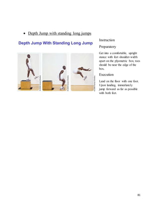 81
 Depth Jump with standing long jumps
Instruction
Preparatory
Get into a comfortable, upright
stance with feet shoulder-width
apart on the plyometric box; toes
should be near the edge of the
box.
Execution
Land on the floor with one foot.
Upon landing, immediately
jump forward as far as possible
with both feet.
 