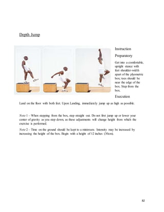 82
Depth Jump
Instruction
Preparatory
Get into a comfortable,
upright stance with
feet shoulder-width
apart of the plyometric
box; toes should be
near the edge of the
box. Step from the
box.
Execution
Land on the floor with both feet. Upon Landing, immediately jump up as high as possible.
Note 1 – When stepping from the box, step straight out. Do not first jump up or lower your
center of gravity as you step down, as these adjustments will change height from which the
exercise is performed.
Note 2 – Time on the ground should be kept to a minimum. Intensity may be increased by
increasing the height of the box. Begin with a height of 12 inches (30cm).
 