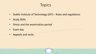 Topics
• Dublin Institute of Technology (DIT) – Rules and regulations
• Study Skills
• Stress and the examination period
• Exam day
• Appeals and resits
 