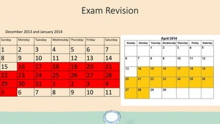 Exam Revision
Sunday Monday Tuesday Wednesday Thursday Friday Saturday
1 2 3 4 5 6 7
8 9 10 11 12 13 14
15 16 17 18 19 20 21
22 23 24 25 26 27 28
29 30 31 1 2 3 4
5 6 7 8 9 10 11
December 2013 and January 2014
 