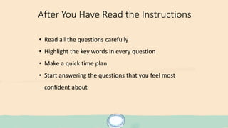 After You Have Read the Instructions
• Read all the questions carefully
• Highlight the key words in every question
• Make a quick time plan
• Start answering the questions that you feel most
confident about
 