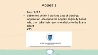 Appeals
• Form A/A 1
• Submitted within 7 working days of viewings
• Application is taken to the Appeals Eligibility board
who then take their recommendation to the Exams
Board
• €75
 