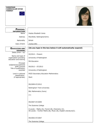 EUROPEAN
CURRICULUM VITAE
FORMAT
PERSONAL
INFORMATION
Name
Address
Nationality
Date of Birth
Hayley Elizabeth Jones
Mansfield, Nottinghamshire.
British
23/02/1991
EDUCATION AND
TRAINING
[As you type in the box below it will automatically expand]
Dates (from – to)
Name and type of
organization providing
education and training
Principal
subjects/occupational
skills covered
Title of qualification
awarded
Level in national
classification
(if appropriate)
02/2014 – Present
University of Nottingham
MA Education
09/2012 – 07/2013
University of Nottingham
PGCE Secondary Education Mathematics
Merit
09/2009-07/2012
Nottingham Trent University
BSc Mathematics (hons)
2:1
09/2007-07/2009
The Dukeries College
A Levels – Maths (A), French (B), Chemistry (C).
AS Levels – Further Maths (B), Music (B), English Literature(C).
09/2002-07/2007
The Dukeries College
 