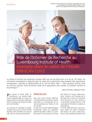 Pour exercer le métier d’IRC au
Luxembourg, une grande expé-
rience professionnelle du terrain est
exigée et dans le contexte multilingue
local, la pratique des langues du pays
est recommandée.
Les concepts et méthodes en épidé-
miologie ainsi que les Good Clinicial
Practices (GCP) modèlent le travail de
l’IRC dans le milieu de la Recherche.
ORISCAV-LUX
Dans cet article, l’étude ORISCAV-
LUX (Observation des Risques Cardio-
Vasculaires au Luxembourg) sert en
tant qu’exemple pour illustrer le mé-
tier de l’IRC.
Il s’agit d’une étude épidémiologique
transversale menée en population
générale de 2007 à 2009, au Luxem-
bourg dont l’axe principal est l’étude
des facteurs de risque cardio-vascu-
laires. L’étude a été financée par le
Ministère de la Santé et le Ministère
de la Recherche et a été menée sur
un échantillon représentatif de 1.432
sujets âgés de 18 à 69 ans, résidant au
Luxembourg.
En 2016, ORISCAV-LUX2 a pour prin-
cipal objectif de décrire l’évolution
des facteurs de risque cardio-vascu-
laires et des maladies associées entre
36
Le métier d’infirmier de recherche clinique (IRC) est né aux Etats-Unis à la fin du 19e
siècle: les
infirmières travaillaient à domicile dans le cadre de la prévention des maladies des populations
immigrantes, urbaines et défavorisées de la ville de New York (1)
. Elles devaient assurer avec
les services sociaux l’état de bonne santé de la population afin d’aider le contexte humain et
économique.(2)
Agnès Columeau, Marylène d’Incau
Rubrique sous la direction du Dr Chioti, responsable du Centre 
d’Investigation et d’Epidémiologie Clinique au LIH,
Directrice du Département de Santé de la Population
RECHERCHE
Rôle de l’Infirmier de Recherche au
Luxembourg Institute of Health:
exemple dans le cadre de l’étude
ORISCAV-LUX2
 