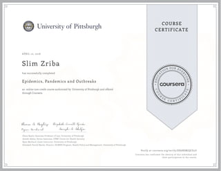 EDUCA
T
ION FOR EVE
R
YONE
CO
U
R
S
E
C E R T I F
I
C
A
TE
COURSE
CERTIFICATE
APRIL 10, 2016
Slim Zriba
Epidemics, Pandemics and Outbreaks
an online non-credit course authorized by University of Pittsburgh and offered
through Coursera
has successfully completed
Elena Baylis, Associate Professor of Law, University of Pittsburgh
Amesh Adalja, Senior Associate, UPMC Center for Health Security
Ryan Morhard, Guest Instructor, University of Pittsburgh
Elizabeth Ferrell Bjerke, Director, JD/MPH Program, Health Policy and Management, University of Pittsburgh
Verify at coursera.org/verify/XX6RSMJQCE5U
Coursera has confirmed the identity of this individual and
their participation in the course.
 