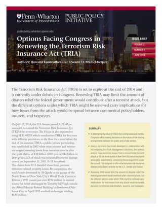 publicpolicy.wharton.upenn.edu
ISSUE BRIEF
VOLUME 2
NUMBER 4
JUNE 2014
Options Facing Congress in
Renewing the Terrorism Risk
Insurance Act (TRIA)
Authors: Howard Kunreuther and Erwann O. Michel-Kerjan
The Terrorism Risk Insurance Act (TRIA) is set to expire at the end of 2014 and
is currently under debate in Congress. Renewing TRIA may limit the amount of
disaster relief the federal government would contribute after a terrorist attack, but
the different options under which TRIA might be renewed carry implications for
how losses from the attack would be spread between commerical policyholders,
insurers, and taxpayers.
On July 17, 2014, the U.S. Senate passed S. 22441, as
amended, to extend the Terrorism Risk Insurance Act
(TRIA) for seven years. The House is also expected to
bring H.R. 48712, which reauthorizes TRIA for five years
with different provisions, to the floor for a vote before the
end of the summer. TRIA, a public-private partnership,
was established in 2002 when most insurers and reinsur-
ers stopped covering losses from terrorism attacks after
they paid claims of $32 billion (2001 prices; $44 billion in
2014 prices; 2/3 of which was reinsured) from the damage
caused on September 11, 2001 (9/11 hereafter).
The claims from 9/11 dwarfed those from previous
terrorism-related property losses. By comparison, the
truck bomb detonated by Al Qaeda in the garage of the
North Tower of New York City’s World Trade Center in
February 1993 caused just over $750 million in insured
losses; the bomb discharged by Timothy McVeigh outside
the Alfred Murrah Federal Building in downtown Okla-
homa City in April 1995 resulted in damages totaling
$650 million.
SUMMARY
•	 In determining the future of TRIA in the coming weeks and months,
Congress will be making decisions on the nature of risk-sharing
arrangements between the public and private sectors.
•	 Using a terrorism risk model developed in collaboration with
the modeling firm Risk Management Solutions, the authors
analyze how economic losses from a conventional terrorist
attack (a 10-ton truck bomb) in New York City would be shared
among key stakeholders, comparing the arrangements under
the current TRIA program to alternative terrorism risk insurance
designs articulated recently by the U.S. Senate and House.
•	 Renewing TRIA would limit the amount of disaster relief the
federal government would contribute after a terrorist attack, but
the different options under which TRIA might be renewed carry
implications for how losses from any attack would be spread
between commercial policyholders, insurers, and taxpayers.
 