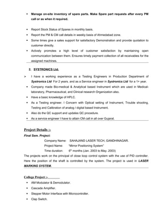  Manage on-site inventory of spare parts. Make Spare part requests after every PM
call or as when it required.
 Report Stock Status of Spares in monthly basis.
 Report the PM & CM call details in weekly basis of Ahmedabad zone.
 Some times give a sales support for satisfactory Demonstration and provide quotation to
customer directly.
 Actively promotes a high level of customer satisfaction by maintaining open
communication between them. Ensures timely payment collection of all receivables for the
assigned machines.
2. SYSTRONICS Ltd.
 I have a working experience as a Testing Engineers in Production Department of
Systronics Ltd For 2 years. and as a Service engineer in Systronics Ltd for a 1+ year.
 Company made Bio-medical & Analytical based Instrument which are used in Medical-
laboratory, Pharmaceutical, and Clinical research Organization also.
 Have a basic knowledge of HPLC.
 As a Testing engineer. I Concern with Optical setting of Instrument, Trouble shooting,
Testing and Calibration of analog / digital based Instrument.
 Also do the QC support and updates QC procedure.
 As a service engineer I have to attain CM call in all over Gujarat.
Project Details :-
Final Sem. Project:
Company Name: SAHAJAND LASER TECH, GANDHINAGAR.
Project Name: “Mirror Positioning System”
Time duration: 6th
months (Jan. 2003 to May. 2003)
The projects work on the principal of close loop control system with the use of PID controller.
Here the position of the shaft is controlled by the system. The project is used in LASER
MARKING SYSTEM.
College Project :-
 AM Modulator & Demodulator.
 Cascade Amplifier.
 Stepper Motor Interface with Microcontroller.
 Clap Switch.
 
