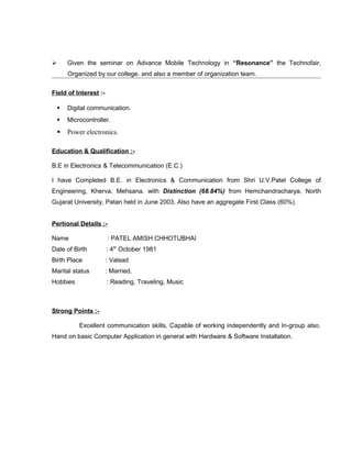  Given the seminar on Advance Mobile Technology in “Resonance” the Technofair,
Organized by our college. and also a member of organization team.
Field of Interest :-
 Digital communication.
 Microcontroller.
 Power electronics.
Education & Qualification :-
B.E in Electronics & Telecommunication (E.C.)
I have Completed B.E. in Electronics & Communication from Shri U.V.Patel College of
Engineering, Kherva, Mehsana. with Distinction (68.84%) from Hemchandracharya, North
Gujarat University, Patan held in June 2003. Also have an aggregate First Class (60%).
Pertional Details :-
Name : PATEL AMISH CHHOTUBHAI
Date of Birth : 4th
October 1981
Birth Place : Valsad
Marital status : Married.
Hobbies : Reading, Traveling, Music
Strong Points :-
Excellent communication skills, Capable of working independently and In-group also.
Hand on basic Computer Application in general with Hardware & Software Installation.
 