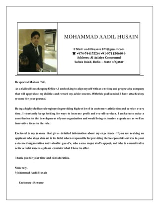 MOHAMMAD AADIL HUSAIN
E Mail: aadilhusain123@gmail.com
 +974-74417526/+91-9711506046
Address: Al Aziziya Compound
Salwa Road, Doha – State of Qatar
Respected Madam / Sir,
As a skilled Housekeeping Officer, I am looking to align myselfwith an exciting and progressive company
that will appreciate my abilities and reward my achievements.With this goal in mind, I have attached my
resume for your perusal.
Being a highly dedicated employee in providing highest level in customer satisfaction and service every
time, I constantly keep looking for ways to increase profit and overall services. I am keen to make a
contribution to the development of your organization and would bring extensive experience as well as
innovative ideas to the role.
Enclosed is my resume that gives detailed information about my experience. If you are seeking an
applicant who stays abreast in his field, who is responsible for providing the best possible services to your
esteemed organization and valuable guest’s, who earns major staff support, and who is committed to
achieve total success, please consider what I have to offer.
Thank you for your time and consideration.
Sincerely,
Mohammad Aadil Husain
Enclosure: Resume
 