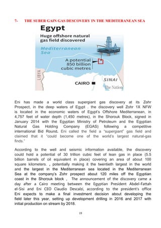 19
7- THE SUBER GAIN GAS DESCOVERY IN THE MEDITERANEAN SEA
Eni has made a world class supergiant gas discovery at its Zohr
Prospect, in the deep waters of Egypt . the discovery well Zohr 1X NFW
is located in the economic waters of Egypt’s Offshore Mediterranean, in
4,757 feet of water depth (1,450 metres), in the Shorouk Block, signed in
January 2014 with the Egyptian Ministry of Petroleum and the Egyptian
Natural Gas Holding Company (EGAS) following a competitive
international Bid Round. Eni called the field a “supergiant” gas field and
claimed that it “could become one of the world’s largest natural-gas
finds.”
According to the well and seismic information available, the discovery
could hold a potential of 30 trillion cubic feet of lean gas in place (5.5
billion barrels of oil equivalent in place) covering an area of about 100
square kilometers. , potentially making it the twentieth largest in the world
and the largest in the Mediterranean sea located in the Mediterranean
Sea at the company’s Zohr prospect about 120 miles off the Egyptian
coast in the Shorouk block , The announcement of the discovery came a
day after a Cairo meeting between the Egyptian President Abdel-Fattah
el-Sisi and Eni CEO Claudio Descalzi, according to the president’s office
Eni expects to make a final investment decision about developing the
field later this year, setting up development drilling in 2016 and 2017 with
initial production on stream by 2018.
 