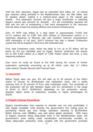 21
Until the Zohr discovery, Egypt had an estimated 64.8 trillion tcf of natural
gas reserves sitting primarily in the Mediterranean Sea, the Nile Delta, and
its western desert, making it a medium-sized player in the natural gas
market . This exploration success will give a major contribution in satisfying
Egypt’s natural gas demand for decades . Eni will immediately appraise the
field with the aim of accelerating a fast track development of the discovery
that will utilise at best the existing offshore and onshore infrastructures.
Zohr 1X NFW was drilled to a total depth of approximately 13,553 feet
(4,131 metres) and hit 2,067 feet (630 metres) of hydrocarbon column in a
carbonate sequence of Miocene age with excellent reservoir characteristics
(400 metresplus of net pay). Zohr’s structure has also a deeper Cretaceous
upside that will be targeted in the future with dedicated well.
First, total investment costs, which are likely to run up to $7 billion, will be
borne by Eni but ultimately paid by Egypt. Second, production will require
Eni to drill 4,300 meters at a depth of 1,450 meters below sea level, a very
expensive endeavor
Even more oil could be found at the field during the course of further
exploration, potentially amounting up to 40 trillion cubic feet (1.1 trillion
cubic meters), Claudio Descalzi told Financial Times
7.1 Agreements
Before Egypt sees any gas, Eni will take up to 40 percent of the field’s
output to recover its development and exploration costs, with a yearly
recovery limit of 20 percent of Eni’s total investment costs. The remainder of
the production will be split between Egypt and Eni somewhere in the range
of 60-40 to 69-31 (EGAS-Eni) depending on the production volume,
whereby higher levels of production correlate to higher percentages for
EGAS.
7.2 Egypt’s Energy Conundrum
Egypt’s transformation from exporter to importer was not only predictable; it
was largely avoidable. Until recently, the government’s firm ceiling price for
purchasing natural gas from foreign operators, standing at $2.65/million
British thermal units (MMBtu), was well below global standards . With many
of Egypt’s reserves being deep-water finds in the Mediterranean basin, the
government’s price ceiling made monetization commercially unviable, as
steep deep-water production costs coupled with low government purchase
 