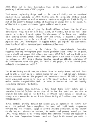 31
2015. Plans call for three liquefaction trains at the terminal, each capable of
producing 5 million tonnes of LNG per year.
Pre-front-end engineering design work on the proposed facility and an associated
pipeline should conclude in 2013. Cyprus aims to incorporate offshore Israeli
natural gas production as well as domestic volumes to supply the LNG facility as
part of the country's broader strategy of becoming an energy hub in the region. As
of May 2013, no agreements between Cyprus and Israel were in place.
There has also been talk of tying the Israeli offshore volumes into the Cyprus
infrastructure being built for their LNG facility at Vasilikos, but at this time Israel
appears to prefer a domestic option. The discoveries of the Tamar and Leviathan
fields (among several others) should allow the country to become a significant
exporter of natural gas in the next decade. There are competing proposals to build
pipelines and LNG infrastructure to support natural gas exports, but deliberations
about how Israel will get its natural gas to market are still ongoing.
A recently-released report by the Natural Gas Inter-Ministerial Committee
suggested that any development plans should guarantee Israeli supply for 25 years,
exports should not exceed 500 billion cubic meters (17.7 Tcf), and any LNG export
facility would be best placed within Israel. One option is for Israel to export natural
gas volumes as LNG from a floating liquefied natural gas (FLNG) installation off
the Mediterranean coast. One plan, the Tamar FLNG project, is in its second phase,
and could begin operations by 2017.
The FLNG facility would draw on volumes from the nearby Tamar and Dalit fields
and be able to export up to 3 million tonnes per year (144 Bcf per year). Estimates
on the ultimate cost of this proposal are somewhere around $5 billion. Another
(more expensive) option is to build an LNG facility onshore in Israel, but this
option remains cost-prohibitive both in terms of construction costs and security
costs during operation of the facility.
There are already plans underway to have Israeli firms supply natural gas to
Jordanian industrial facilities on the coast of the Red Sea. Israel also has plans to
upgrade the Eilat port on the Red Sea to 160,000 cubic meters of natural gas
storage with a connection to the Ramat Yotam facility (1.2 million cubic meters of
storage capacity).
Given Jordan's growing demand for natural gas, an agreement on exports may
occur, but political factors complicate the issue and could hinder cooperation
between the two countries. Egypt is another possible destination, as the country
already has the infrastructure necessary to receive and process natural gas into
LNG. Rising demand in the country means that additional volumes are necessary in
the near term. Cooperation between Israel and Egypt in the natural gas sector is
 