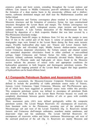 7
extensive graben and horst system, extending throughout the Levant onshore and
offshore. Late Jurassic to Middle Cretaceous, post-rift subsidence was followed by
the formation of a deep marine basin in the present-day offshore and a shallow-
marine, carbonate dominated margin and shelf near the Mediterranean coastline and
further inland.
A Late Cretaceous and Tertiary convergence phase resulted in inversion of Early
Mesozoic structures and the formation of extensive, Syrian Arc type constructional
structures throughout the Levant Basin and margin. The Tertiary convergence was
further associated with uplift, widespread erosion, slope incision and basinward
sediment transport. A Late Tertiary desiccation of the Mediterranean Sea was
followed by deposition of a thick evaporitic blanket that was later covered by a
Plio-Pleistocene siliciclastic wedge.
The Phanerozoic basin-fill ranges in thickness from 5-6 km on the margin to more
than 15 km in the central part of the basin A variety of potential, structural and
stratigraphic traps were formed in the Levant Basin during the three main tectonic
stages. Possible hydrocarbon play types are: Triassic and Lower Jurassic fault-
controlled highs and rift-related traps; Middle Jurassic shallow-marine reservoirs;
Lower Cretaceous deepwater siliciclastics; the Tertiary canyon and channel system
and associated deepwater siliciclastics found in either confined or non-confined
settings; Upper Cretaceous and Tertiary Syrian Arc folds; and Mesozoic and
Cenozoic isolated, carbonate buildups on structurally elevated blocks. Shallow gas
discoveries in Pliocene sands and high-grade oil shows found in the Mesozoic
section indicate the presence of source rocks and appropriate conditions for
hydrocarbon generation in both biogenic and thermogenic petroleum systems. The
size, depth and trapping potential of the Levant Basin suggest that large quantities
of hydrocarbons can be found offshore Israel.
4.1 Composite Petroleum System and Assessment Units
For this assessment, the Mesozoic-Cenozoic Composite Petroleum System was
defined to include the possibility of viable petroleum source rocks of Triassic,
Jurassic, Lower Cretaceous, Upper Cretaceous, Miocene, and Plio-Pleistocene ages,
all of which have been suggested as potential source rocks within this province.
This composite petroleum system was defined to encompass all petroleum fluids
and mixtures of these fluids in the Levant Basin Province because we could not
completely discriminate between genetic families of oils or gases with available
geochemical data.
Three assessment units (AU) were defined geologically within the composite
petroleum system. The Levant Margin Reservoirs AU encompasses all reservoirs,
from basement rocks to the Pleistocene, occurring east of the pinch-out of
Messinian-age salt and west of the Levant Transform (fig. 2). Reservoirs include
Jurassic and Cretaceous shelf-margin carbonates, nearshore marine sandstones, and
deep-water slope and fan sandstones. The Levant Sub-Salt Reservoirs AU
encompasses all reservoirs within and below continuous Messinian-age salt west of
the eastward pinch-out of the salt (fig. 2). Reservoirs are mainly Mesozoic and
 
