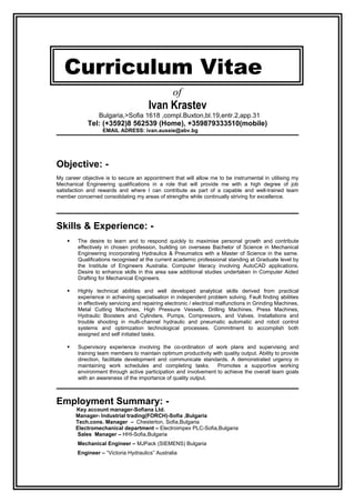 Curriculum Vitae
of
Ivan Krastev
Bulgaria,>Sofia 1618 ,compl.Buxton,bl.19,entr.2,app.31
Tel: (+3592)8 562539 (Home), +359879333510(mobile)
EMAIL ADRESS: ivan.aussie@abv.bg
Objective: -
My career objective is to secure an appointment that will allow me to be instrumental in utilising my
Mechanical Engineering qualifications in a role that will provide me with a high degree of job
satisfaction and rewards and where I can contribute as part of a capable and well-trained team
member concerned consolidating my areas of strengths while continually striving for excellence.
Skills & Experience: -
 The desire to learn and to respond quickly to maximise personal growth and contribute
effectively in chosen profession, building on overseas Bachelor of Science in Mechanical
Engineering incorporating Hydraulics & Pneumatics with a Master of Science in the same.
Qualifications recognised at the current academic professional standing at Graduate level by
the Institute of Engineers Australia. Computer literacy involving AutoCAD applications.
Desire to enhance skills in this area saw additional studies undertaken in Computer Aided
Drafting for Mechanical Engineers.
 Highly technical abilities and well developed analytical skills derived from practical
experience in achieving specialisation in independent problem solving. Fault finding abilities
in effectively servicing and repairing electronic / electrical malfunctions in Grinding Machines,
Metal Cutting Machines, High Pressure Vessels, Drilling Machines. Press Machines,
Hydraulic Boosters and Cylinders, Pumps, Compressors, and Valves. Installations and
trouble shooting in multi-channel hydraulic and pneumatic automatic and robot control
systems and optimization technological processes. Commitment to accomplish both
assigned and self initiated tasks.
 Supervisory experience involving the co-ordination of work plans and supervising and
training team members to maintain optimum productivity with quality output. Ability to provide
direction, facilitate development and communicate standards. A demonstrated urgency in
maintaining work schedules and completing tasks. Promotes a supportive working
environment through active participation and involvement to achieve the overall team goals
with an awareness of the importance of quality output.
Employment Summary: -
Key account manager-Sofiana Ltd.
Manager- Industrial trading(FORCH)-Sofia ,Bulgaria
Tech.cons. Manager – Chesterton, Sofia,Bulgaria
Electromechanical department – Electroimpex PLC-Sofia,Bulgaria
Sales Manager – HHI-Sofia,Bulgaria
Mechanical Engineer – MJPack (SIEMENS) Bulgaria
Engineer – “Victoria Hydraulics” Australia
 