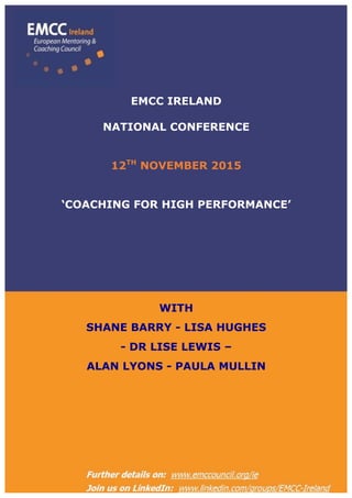  
EMCC IRELAND – email: ie.admin@emccouncil.org
Visit our website @ http://www.emccouncil.org/ie
	
  
EMCC IRELAND
NATIONAL CONFERENCE
12TH
NOVEMBER 2015
‘COACHING FOR HIGH PERFORMANCE’
WITH
SHANE BARRY - LISA HUGHES
- DR LISE LEWIS –
ALAN LYONS - PAULA MULLIN
 