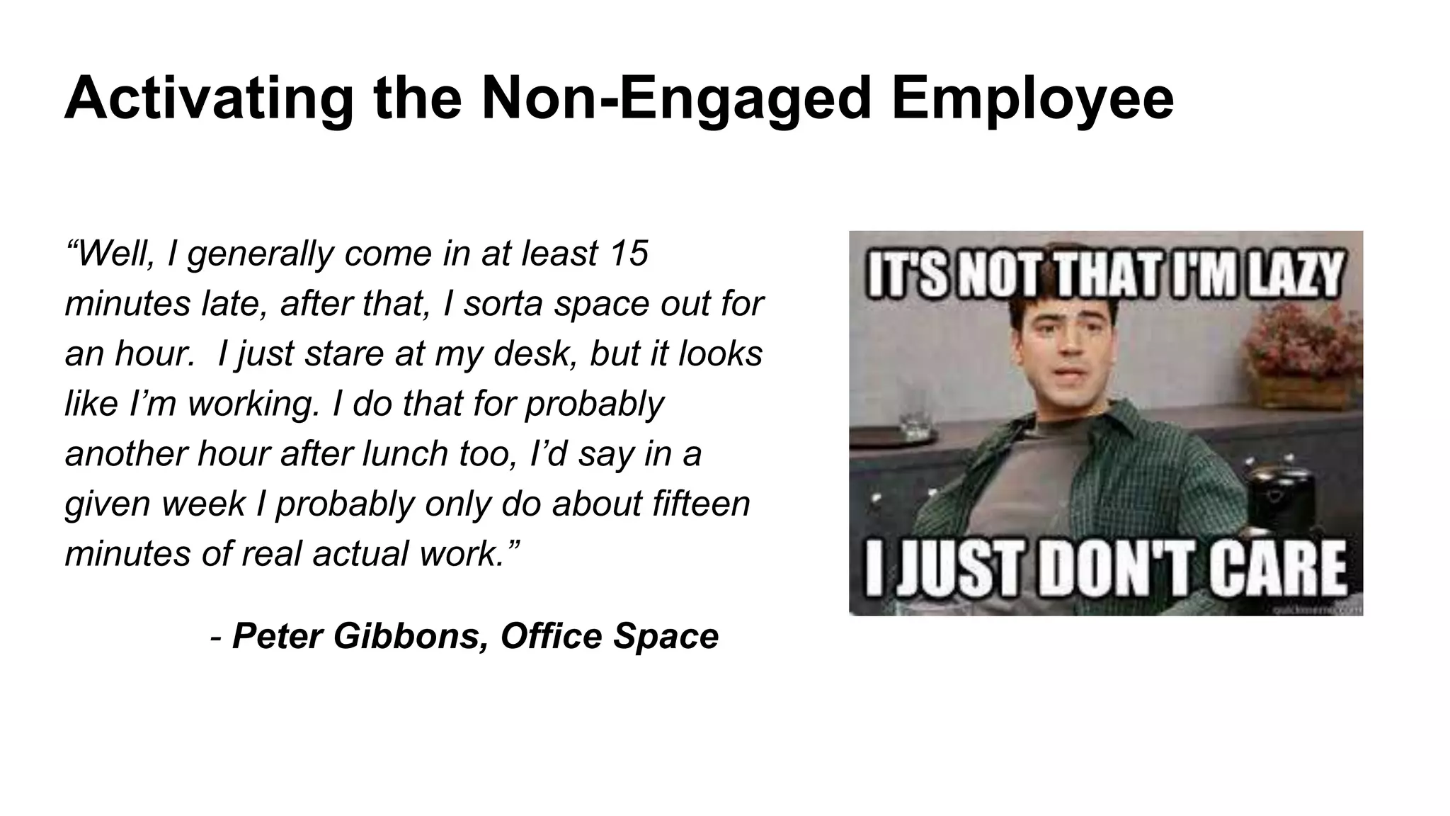 Activating the Non-Engaged Employee
“Well, I generally come in at least 15
minutes late, after that, I sorta space out for
an hour. I just stare at my desk, but it looks
like I’m working. I do that for probably
another hour after lunch too, I’d say in a
given week I probably only do about fifteen
minutes of real actual work.”
- Peter Gibbons, Office Space
 