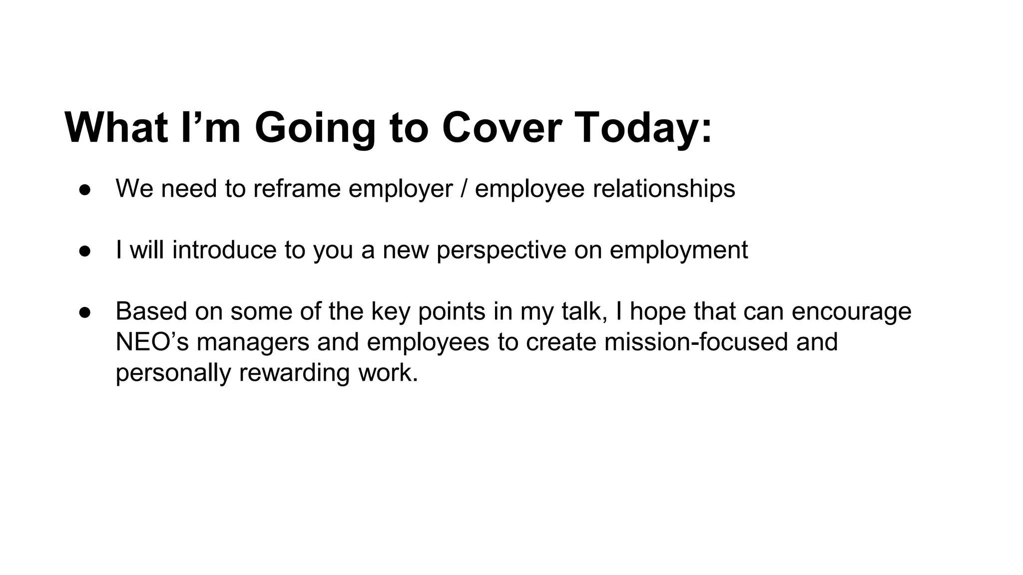 What I’m Going to Cover Today:
● We need to reframe employer / employee relationships
● I will introduce to you a new perspective on employment
● Based on some of the key points in my talk, I hope that can encourage
NEO’s managers and employees to create mission-focused and
personally rewarding work.
 