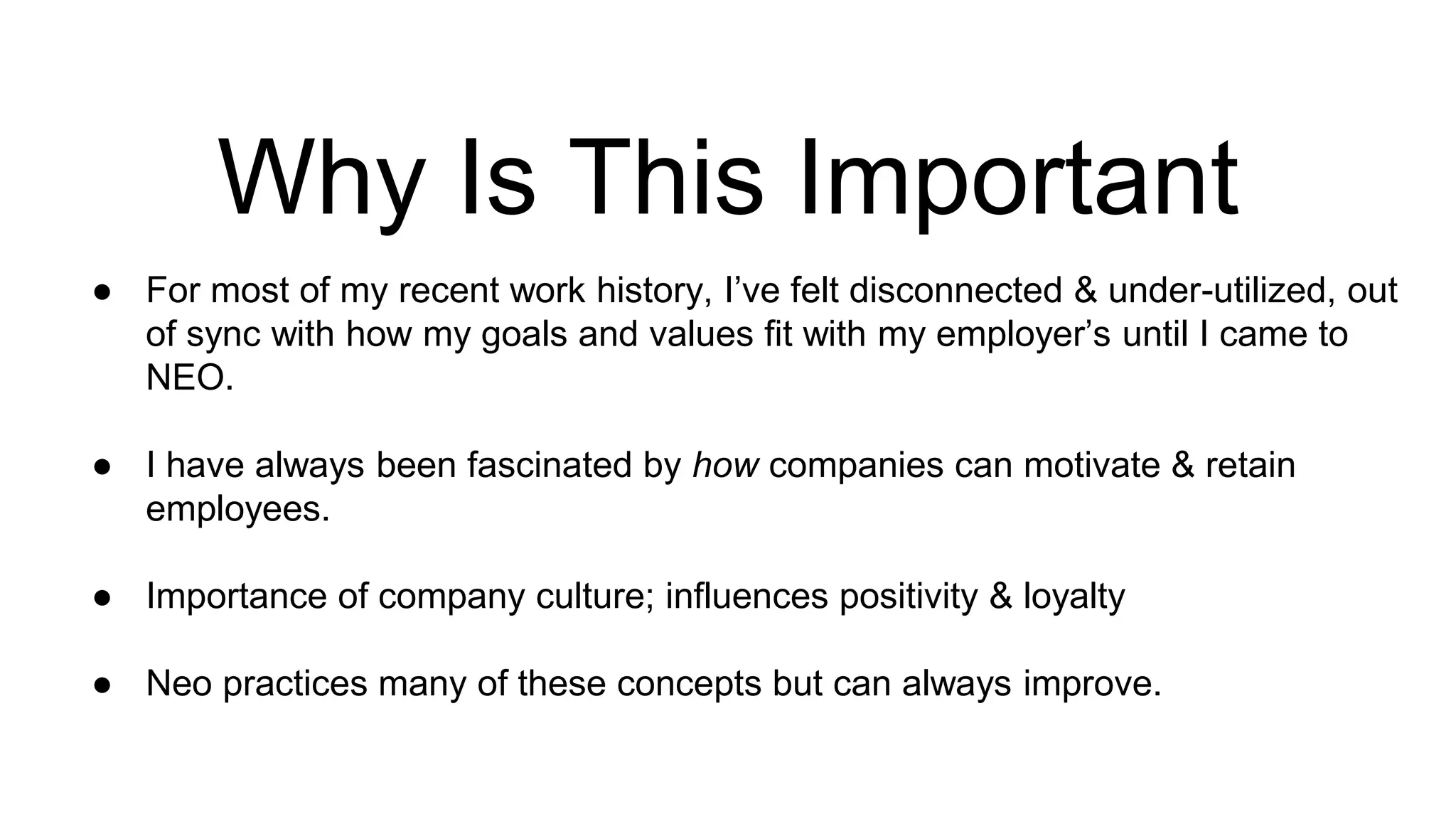 Why Is This Important
● For most of my recent work history, I’ve felt disconnected & under-utilized, out
of sync with how my goals and values fit with my employer’s until I came to
NEO.
● I have always been fascinated by how companies can motivate & retain
employees.
● Importance of company culture; influences positivity & loyalty
● Neo practices many of these concepts but can always improve.
 