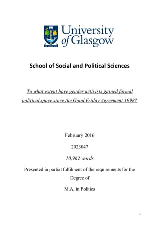 1
School of Social and Political Sciences
To what extent have gender activists gained formal
political space since the Good Friday Agreement 1998?
February 2016
2023047
10,962 words
Presented in partial fulfilment of the requirements for the
Degree of
M.A. in Politics
 