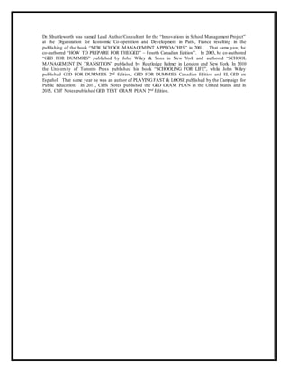 Dr. Shuttleworth was named Lead Author/Consultant for the “Innovations in School Management Project”
at the Organization for Economic Co-operation and Development in Paris, France resulting in the
publishing of the book “NEW SCHOOL MANAGEMENT APPROACHES” in 2001. That same year, he
co-authored “HOW TO PREPARE FOR THE GED” – Fourth Canadian Edition”. In 2003, he co-authored
“GED FOR DUMMIES” published by John Wiley & Sons in New York and authored “SCHOOL
MANAGEMENT IN TRANSITION” published by Routledge Falmer in London and New York. In 2010
the University of Toronto Press published his book “SCHOOLING FOR LIFE”, while John Wiley
published GED FOR DUMMIES 2nd Edition, GED FOR DUMMIES Canadian Edition and EL GED en
Español. That same year he was an author of PLAYING FAST & LOOSE published by the Campaign for
Public Education. In 2011, Cliffs Notes published the GED CRAM PLAN in the United States and in
2015, Cliff Notes published GED TEST CRAM PLAN 2nd Edition.
 