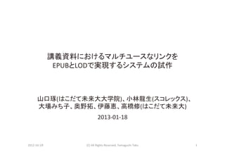 講義資料におけるマルチユースなリンクを	
  
                   EPUBとLODで実現するシステムの試作



         山口琢(はこだて未来大大学院)、小林龍生(スコレックス)、	
  
         大場みち子、奥野拓、伊藤恵、高橋修(はこだて未来大)	
  
                                   2013-­‐01-­‐18



2012-­‐10-­‐1８
         (C)	
  All	
  Rights	
  Reserved,	
  Yamaguchi	
  Taku
   1
 